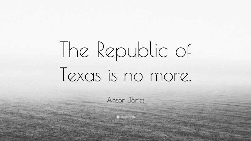 Anson Jones Quote: “The Republic of Texas is no more.”