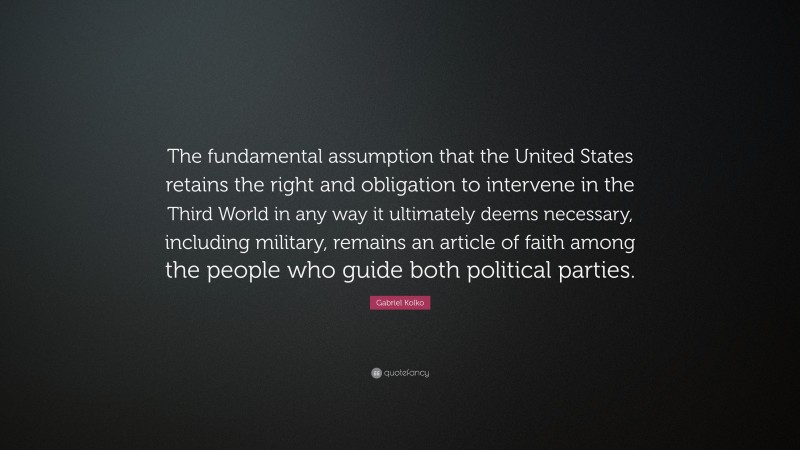 Gabriel Kolko Quote: “The fundamental assumption that the United States retains the right and obligation to intervene in the Third World in any way it ultimately deems necessary, including military, remains an article of faith among the people who guide both political parties.”