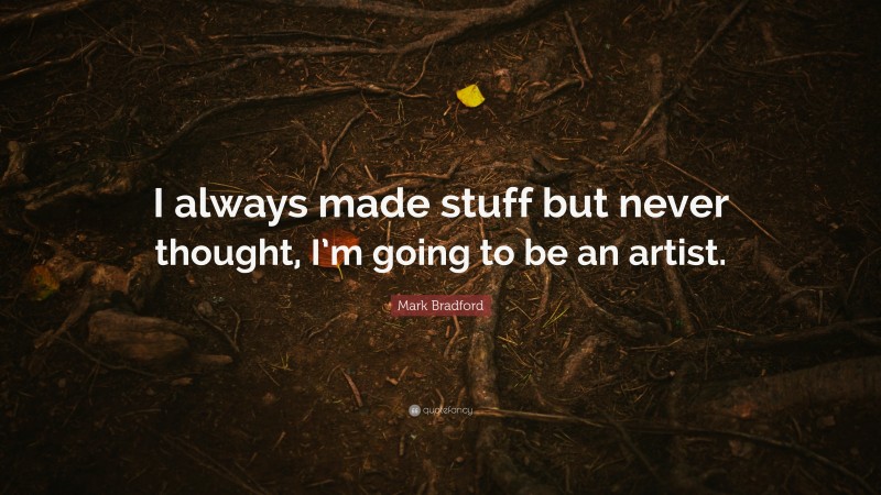 Mark Bradford Quote: “I always made stuff but never thought, I’m going to be an artist.”