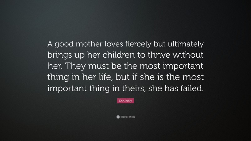 Erin Kelly Quote: “A good mother loves fiercely but ultimately brings up her children to thrive without her. They must be the most important thing in her life, but if she is the most important thing in theirs, she has failed.”