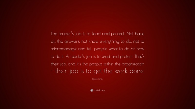 Simon Sinek Quote: “The leader’s job is to lead and protect. Not have all the answers, not know everything to do, not to micromanage and tell people what to do or how to do it. A leader’s job is to lead and protect. That’s their job, and it’s the people within the organization – their job is to get the work done.”