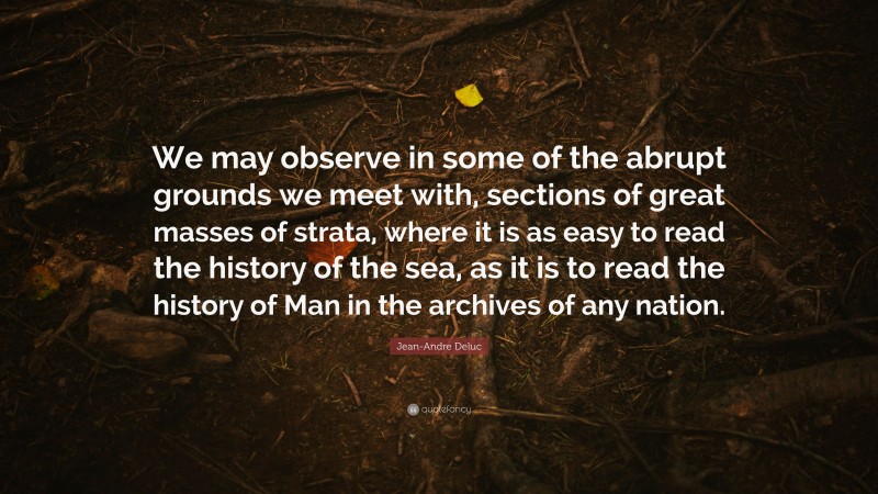 Jean-Andre Deluc Quote: “We may observe in some of the abrupt grounds we meet with, sections of great masses of strata, where it is as easy to read the history of the sea, as it is to read the history of Man in the archives of any nation.”