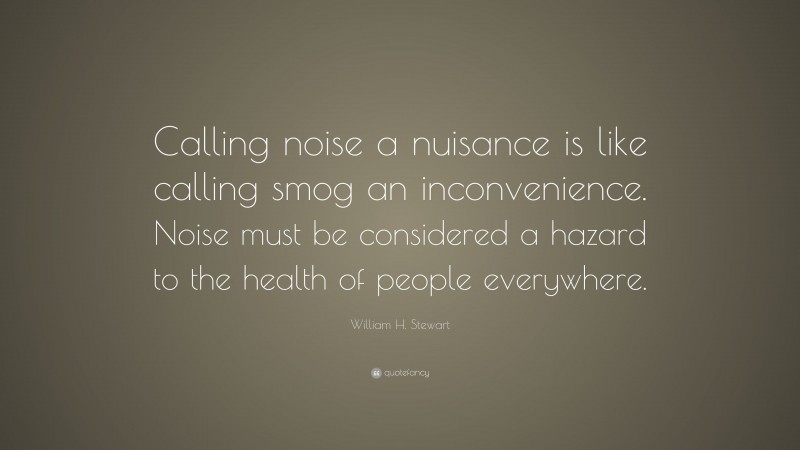 William H. Stewart Quote: “Calling noise a nuisance is like calling smog an inconvenience. Noise must be considered a hazard to the health of people everywhere.”