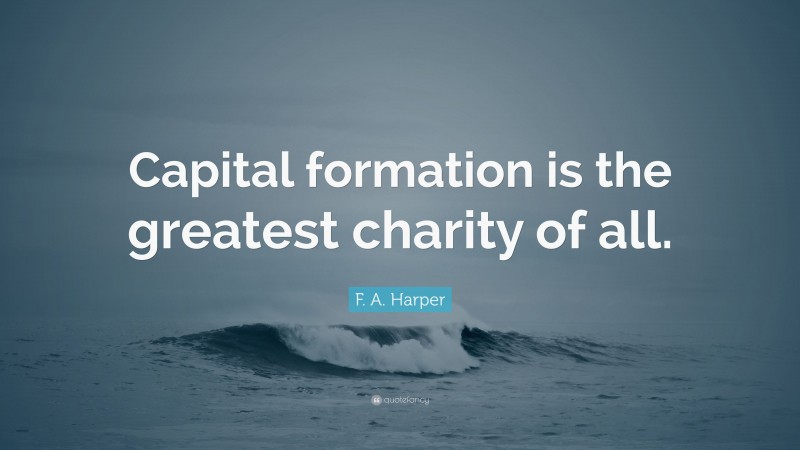F. A. Harper Quote: “Capital formation is the greatest charity of all.”