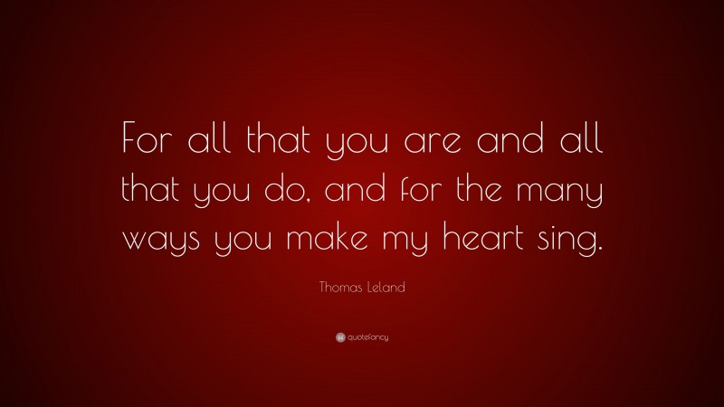 Thomas Leland Quote: “For all that you are and all that you do, and for the many ways you make my heart sing.”