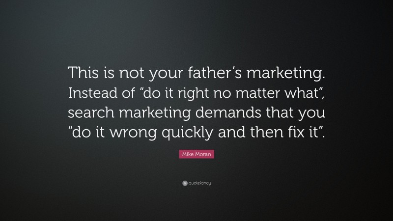 Mike Moran Quote: “This is not your father’s marketing. Instead of “do it right no matter what”, search marketing demands that you “do it wrong quickly and then fix it”.”