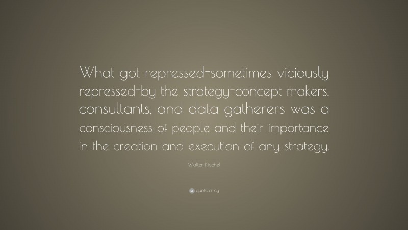 Walter Kiechel Quote: “What got repressed-sometimes viciously repressed-by the strategy-concept makers, consultants, and data gatherers was a consciousness of people and their importance in the creation and execution of any strategy.”