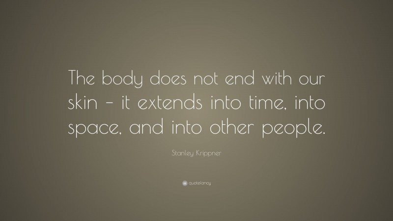 Stanley Krippner Quote: “The body does not end with our skin – it extends into time, into space, and into other people.”