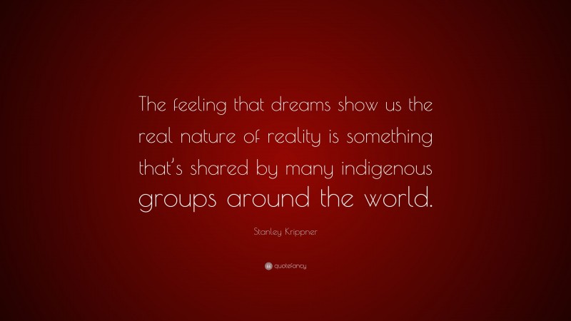 Stanley Krippner Quote: “The feeling that dreams show us the real nature of reality is something that’s shared by many indigenous groups around the world.”