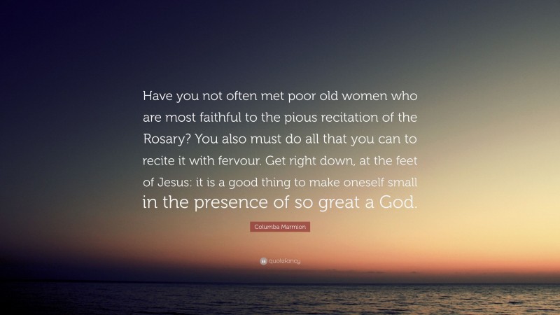 Columba Marmion Quote: “Have you not often met poor old women who are most faithful to the pious recitation of the Rosary? You also must do all that you can to recite it with fervour. Get right down, at the feet of Jesus: it is a good thing to make oneself small in the presence of so great a God.”