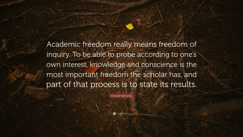 Donald Kennedy Quote: “Academic freedom really means freedom of inquiry. To be able to probe according to one’s own interest, knowledge and conscience is the most important freedom the scholar has, and part of that process is to state its results.”