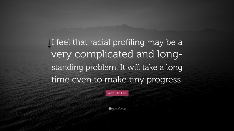 Wen Ho Lee Quote: “I feel that racial profiling may be a very complicated and long-standing problem. It will take a long time even to make tiny progress.”