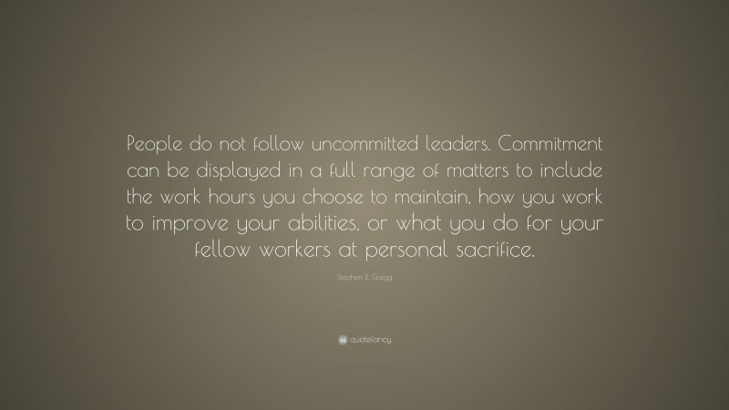 Stephen R. Gregg Quote: “People do not follow uncommitted leaders. Commitment can be displayed in a full range of matters to include the work hours you choose to maintain, how you work to improve your abilities, or what you do for your fellow workers at personal sacrifice.”