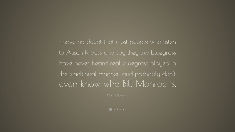 Mark O'Connor Quote: “I have no doubt that most people who listen to Alison Krauss and say they like bluegrass have never heard real bluegrass played in the traditional manner, and probably don’t even know who Bill Monroe is.”
