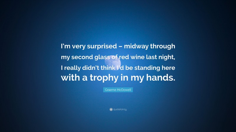 Graeme McDowell Quote: “I’m very surprised – midway through my second glass of red wine last night, I really didn’t think I’d be standing here with a trophy in my hands.”