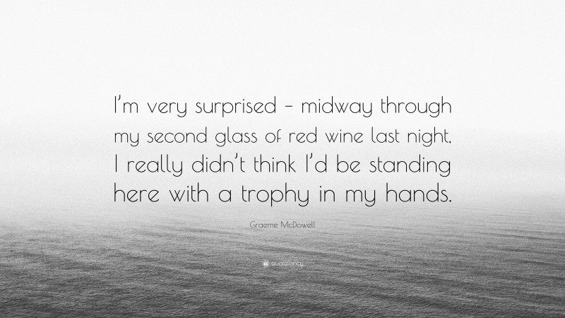 Graeme McDowell Quote: “I’m very surprised – midway through my second glass of red wine last night, I really didn’t think I’d be standing here with a trophy in my hands.”