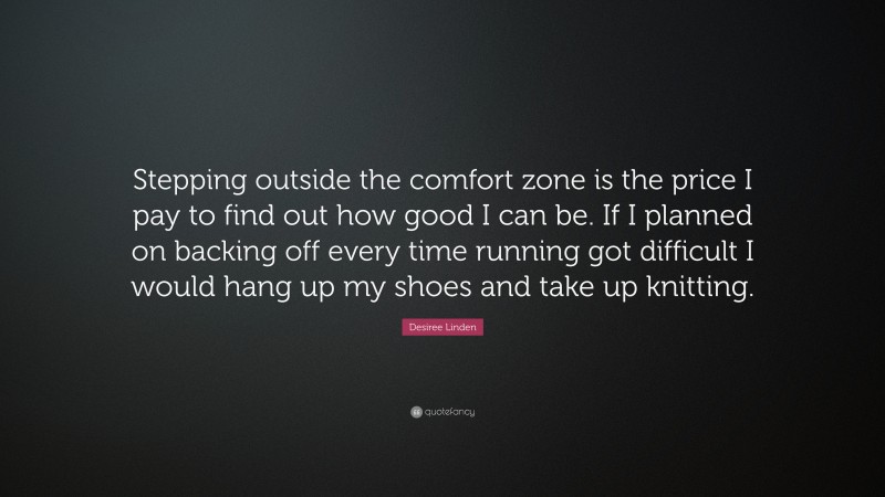 Desiree Linden Quote: “Stepping outside the comfort zone is the price I pay to find out how good I can be. If I planned on backing off every time running got difficult I would hang up my shoes and take up knitting.”