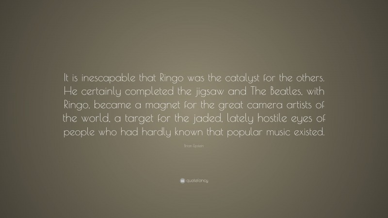 Brian Epstein Quote: “It is inescapable that Ringo was the catalyst for the others. He certainly completed the jigsaw and The Beatles, with Ringo, became a magnet for the great camera artists of the world, a target for the jaded, lately hostile eyes of people who had hardly known that popular music existed.”