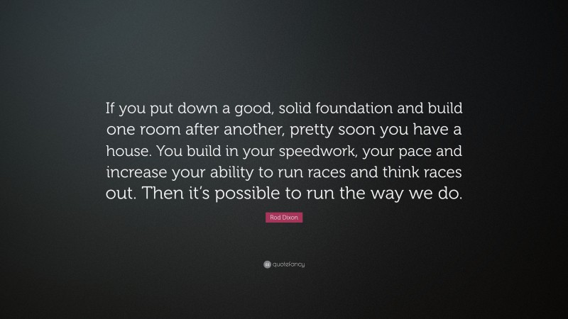 Rod Dixon Quote: “If you put down a good, solid foundation and build one room after another, pretty soon you have a house. You build in your speedwork, your pace and increase your ability to run races and think races out. Then it’s possible to run the way we do.”