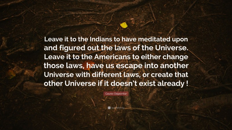 Gaurav Dagaonkar Quote: “Leave it to the Indians to have meditated upon and figured out the laws of the Universe. Leave it to the Americans to either change those laws, have us escape into another Universe with different laws, or create that other Universe if it doesn’t exist already !”