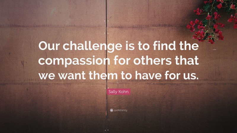 Sally Kohn Quote: “Our challenge is to find the compassion for others that we want them to have for us.”