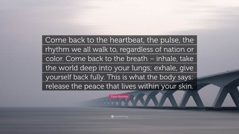 Gayle Brandeis Quote: “Come back to the heartbeat, the pulse, the rhythm we all walk to, regardless of nation or color. Come back to the breath – inhale, take the world deep into your lungs; exhale, give yourself back fully. This is what the body says: release the peace that lives within your skin.”