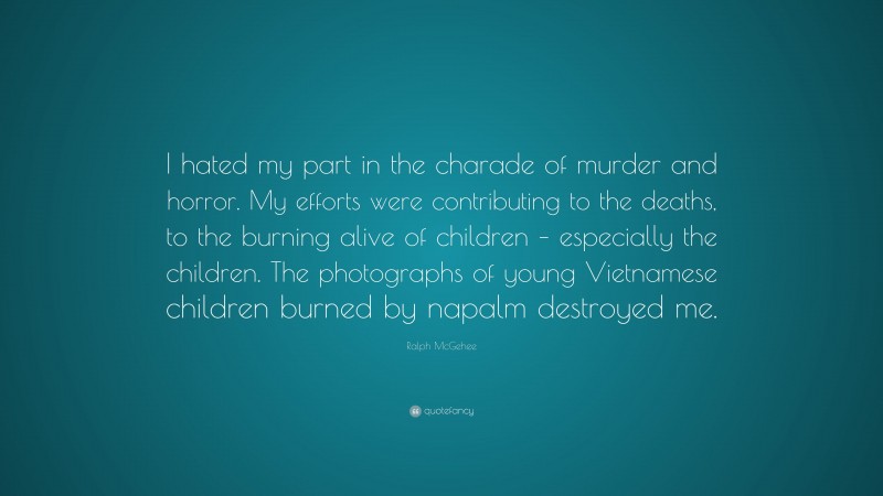 Ralph McGehee Quote: “I hated my part in the charade of murder and horror. My efforts were contributing to the deaths, to the burning alive of children – especially the children. The photographs of young Vietnamese children burned by napalm destroyed me.”