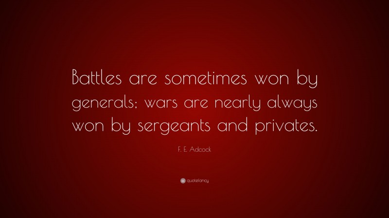 F. E. Adcock Quote: “Battles are sometimes won by generals; wars are nearly always won by sergeants and privates.”
