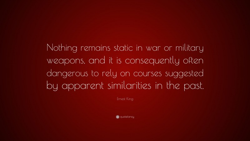 Ernest King Quote: “Nothing remains static in war or military weapons, and it is consequently often dangerous to rely on courses suggested by apparent similarities in the past.”