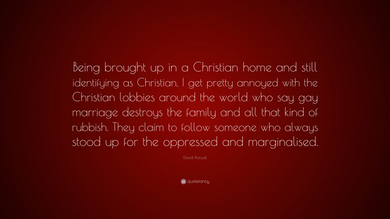 David Pocock Quote: “Being brought up in a Christian home and still identifying as Christian, I get pretty annoyed with the Christian lobbies around the world who say gay marriage destroys the family and all that kind of rubbish. They claim to follow someone who always stood up for the oppressed and marginalised.”