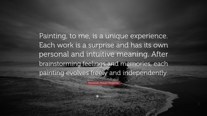 Fernando Araujo Perdomo Quote: “Painting, to me, is a unique experience. Each work is a surprise and has its own personal and intuitive meaning. After brainstorming feelings and memories, each painting evolves freely and independently.”