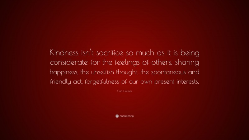 Carl Holmes Quote: “Kindness isn’t sacrifice so much as it is being considerate for the feelings of others, sharing happiness, the unselfish thought, the spontaneous and friendly act, forgetfulness of our own present interests.”