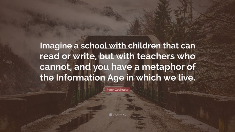 Peter Cochrane Quote: “Imagine a school with children that can read or write, but with teachers who cannot, and you have a metaphor of the Information Age in which we live.”