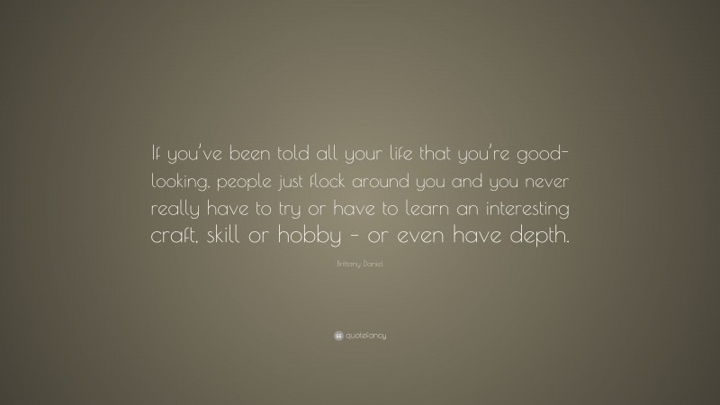 Brittany Daniel Quote: “If you’ve been told all your life that you’re good-looking, people just flock around you and you never really have to try or have to learn an interesting craft, skill or hobby – or even have depth.”