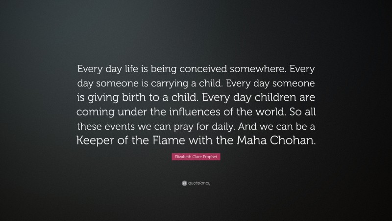 Elizabeth Clare Prophet Quote: “Every day life is being conceived somewhere. Every day someone is carrying a child. Every day someone is giving birth to a child. Every day children are coming under the influences of the world. So all these events we can pray for daily. And we can be a Keeper of the Flame with the Maha Chohan.”