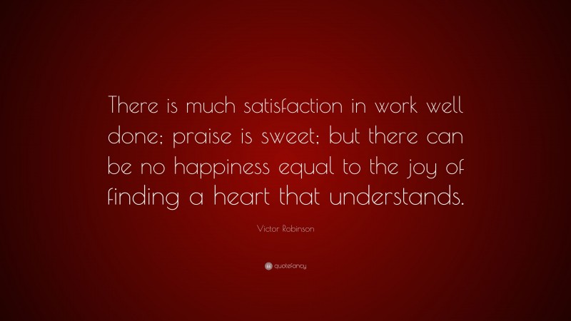 Victor Robinson Quote: “There is much satisfaction in work well done; praise is sweet; but there can be no happiness equal to the joy of finding a heart that understands.”