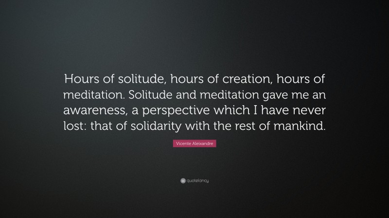 Vicente Aleixandre Quote: “Hours of solitude, hours of creation, hours of meditation. Solitude and meditation gave me an awareness, a perspective which I have never lost: that of solidarity with the rest of mankind.”