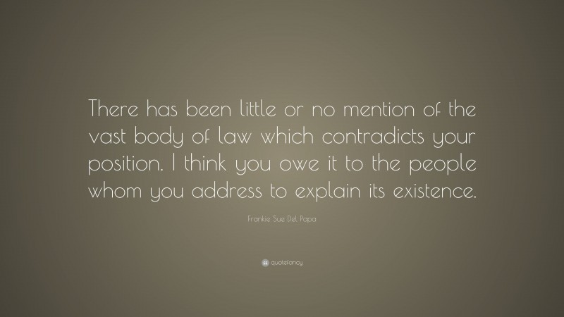 Frankie Sue Del Papa Quote: “There has been little or no mention of the vast body of law which contradicts your position. I think you owe it to the people whom you address to explain its existence.”