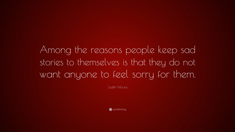 Judith Moore Quote: “Among the reasons people keep sad stories to themselves is that they do not want anyone to feel sorry for them.”