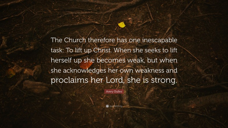 Avery Dulles Quote: “The Church therefore has one inescapable task: To lift up Christ. When she seeks to lift herself up she becomes weak, but when she acknowledges her own weakness and proclaims her Lord, she is strong.”