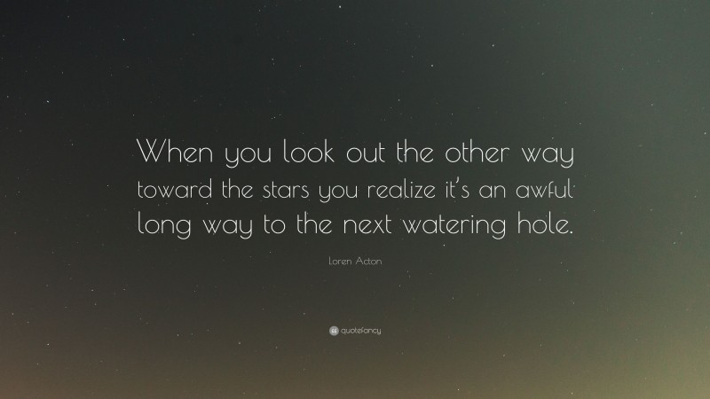 Loren Acton Quote: “When you look out the other way toward the stars you realize it’s an awful long way to the next watering hole.”