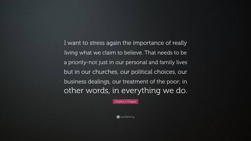 Charles J. Chaput Quote: “I want to stress again the importance of really living what we claim to believe. That needs to be a priority-not just in our personal and family lives but in our churches, our political choices, our business dealings, our treatment of the poor; in other words, in everything we do.”