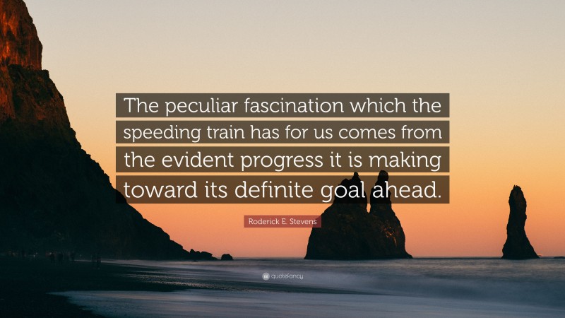 Roderick E. Stevens Quote: “The peculiar fascination which the speeding train has for us comes from the evident progress it is making toward its definite goal ahead.”