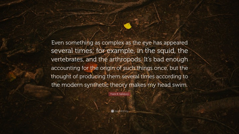 Frank B. Salisbury Quote: “Even something as complex as the eye has appeared several times; for example, in the squid, the vertebrates, and the arthropods. It’s bad enough accounting for the origin of such things once, but the thought of producing them several times according to the modern synthetic theory makes my head swim.”