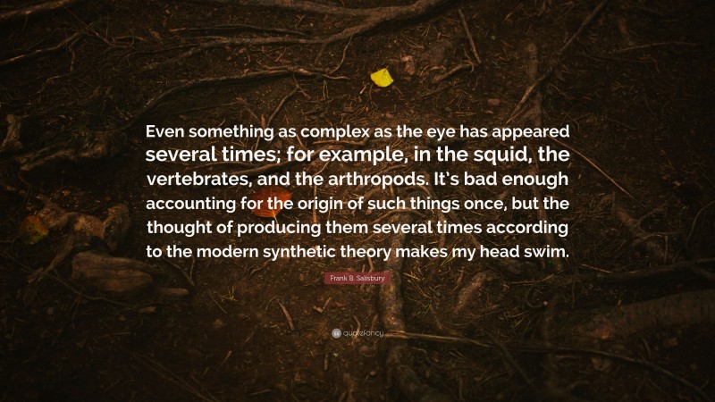 Frank B. Salisbury Quote: “Even something as complex as the eye has appeared several times; for example, in the squid, the vertebrates, and the arthropods. It’s bad enough accounting for the origin of such things once, but the thought of producing them several times according to the modern synthetic theory makes my head swim.”