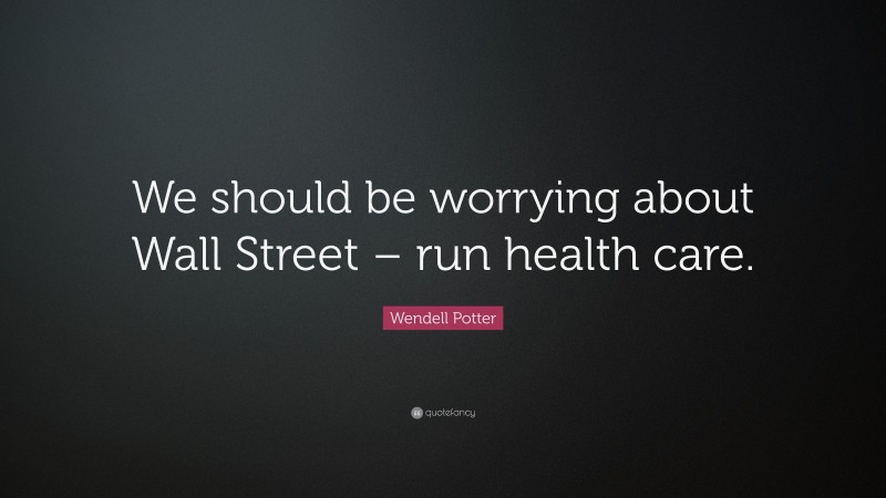 Wendell Potter Quote: “We should be worrying about Wall Street – run health care.”