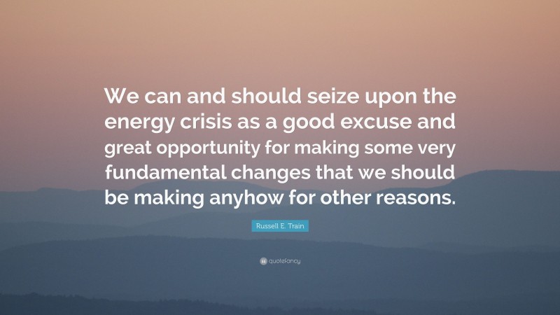 Russell E. Train Quote: “We can and should seize upon the energy crisis as a good excuse and great opportunity for making some very fundamental changes that we should be making anyhow for other reasons.”