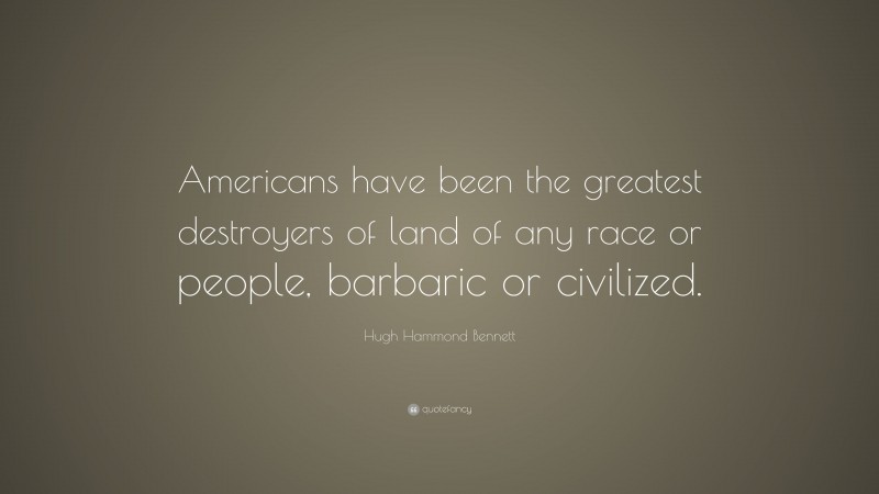 Hugh Hammond Bennett Quote: “Americans have been the greatest destroyers of land of any race or people, barbaric or civilized.”