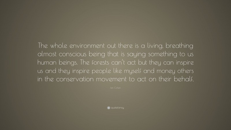Ian Cohen Quote: “The whole environment out there is a living, breathing almost conscious being that is saying something to us human beings. The forests can’t act but they can inspire us and they inspire people like myself and money others in the conservation movement to act on their behalf.”