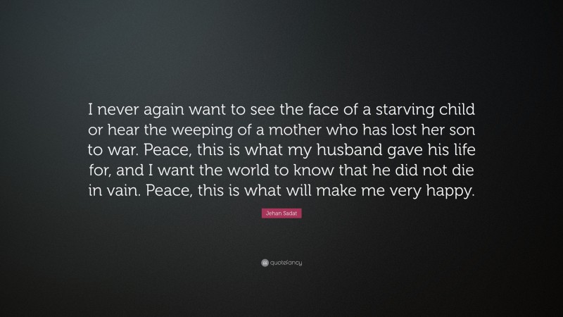 Jehan Sadat Quote: “I never again want to see the face of a starving child or hear the weeping of a mother who has lost her son to war. Peace, this is what my husband gave his life for, and I want the world to know that he did not die in vain. Peace, this is what will make me very happy.”